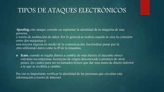 TIPOS DE ATAQUES ELECTRÓNICOS
•Spoofing: este ataque consiste en suplantar la identidad de la máquina de una
persona,
a través de sustitución de datos. Por lo general se realiza cuando se crea la conexión
entre dos máquinas y
una tercera ingresa en medio de la comunicación, haciéndose pasar por la
otra utilizando datos como la IP de la máquina.
 Scam: cuando se regala dinero a cambio de más dinero, el atacante ofrece
extrañas recompensas, herencias de origen desconocido o premios de otros
países, los cuales para ser reclamados tienen que dar una suma de dinero inferior
a la que se recibirá a cambio.
Por eso es importante verificar la identidad de las personas que circulan esta
información a través de Internet.
 
