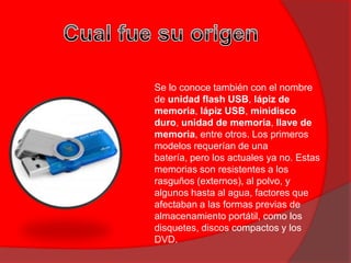 Se lo conoce también con el nombre
de unidad flash USB, lápiz de
memoria, lápiz USB, minidisco
duro, unidad de memoria, llave de
memoria, entre otros. Los primeros
modelos requerían de una
batería, pero los actuales ya no. Estas
memorias son resistentes a los
rasguños (externos), al polvo, y
algunos hasta al agua, factores que
afectaban a las formas previas de
almacenamiento portátil, como los
disquetes, discos compactos y los
DVD.
 
