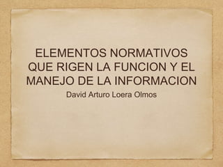 ELEMENTOS NORMATIVOS
QUE RIGEN LA FUNCION Y EL
MANEJO DE LA INFORMACION
David Arturo Loera Olmos
 