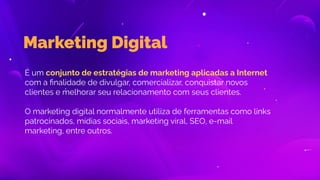 Marketing Digital
É um conjunto de estratégias de marketing aplicadas a Internet
com a ﬁnalidade de divulgar, comercializar, conquistar novos
clientes e melhorar seu relacionamento com seus clientes.
O marketing digital normalmente utiliza de ferramentas como links
patrocinados, mídias sociais, marketing viral, SEO, e-mail
marketing, entre outros.
 