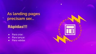 As landing pages
precisam ser...
Rápidas!!!
● Para criar;
● Para lançar;
● Para validar.
 