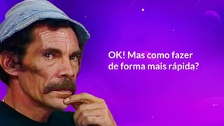 OK! Mas como fazer
de forma mais rápida?
 
