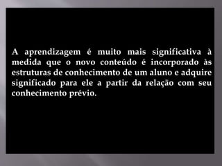 A aprendizagem é muito mais significativa à
medida que o novo conteúdo é incorporado às
estruturas de conhecimento de um aluno e adquire
significado para ele a partir da relação com seu
conhecimento prévio.
 