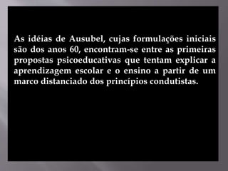 As idéias de Ausubel, cujas formulações iniciais
são dos anos 60, encontram-se entre as primeiras
propostas psicoeducativas que tentam explicar a
aprendizagem escolar e o ensino a partir de um
marco distanciado dos princípios condutistas.
 