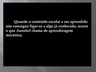 Quando o conteúdo escolar a ser aprendido
não consegue ligar-se a algo já conhecido, ocorre
o que Ausubel chama de aprendizagem
mecânica.
 