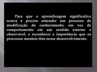 Para que a aprendizagem significativa
ocorra é preciso entender um processo de
modificação do conhecimento, em vez de
comportamento em um sentido externo e
observável, e reconhecer a importância que os
processos mentais têm nesse desenvolvimento.
 