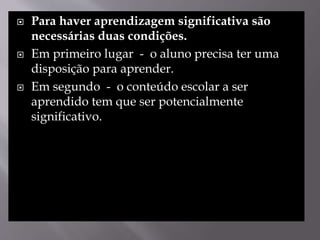  Para haver aprendizagem significativa são
necessárias duas condições.
 Em primeiro lugar - o aluno precisa ter uma
disposição para aprender.
 Em segundo - o conteúdo escolar a ser
aprendido tem que ser potencialmente
significativo.
 