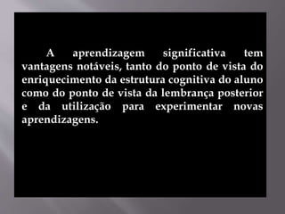 A aprendizagem significativa tem
vantagens notáveis, tanto do ponto de vista do
enriquecimento da estrutura cognitiva do aluno
como do ponto de vista da lembrança posterior
e da utilização para experimentar novas
aprendizagens.
 