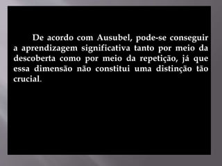 De acordo com Ausubel, pode-se conseguir
a aprendizagem significativa tanto por meio da
descoberta como por meio da repetição, já que
essa dimensão não constitui uma distinção tão
crucial.
 