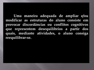 Uma maneira adequada de ampliar e/ou
modificar as estruturas do aluno consiste em
provocar discordâncias ou conflitos cognitivos
que representem desequilíbrios a partir dos
quais, mediante atividades, o aluno consiga
reequilibrar-se.
 