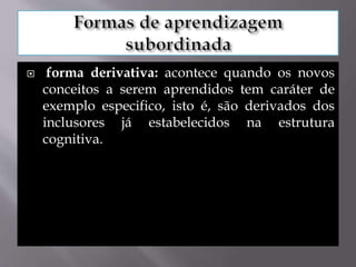  forma derivativa: acontece quando os novos
conceitos a serem aprendidos tem caráter de
exemplo especifico, isto é, são derivados dos
inclusores já estabelecidos na estrutura
cognitiva.
 
