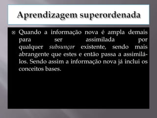  Quando a informação nova é ampla demais
para ser assimilada por
qualquer subsunçor existente, sendo mais
abrangente que estes e então passa a assimilá-
los. Sendo assim a informação nova já inclui os
conceitos bases.
 