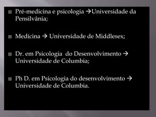  Pré-medicina e psicologia Universidade da
Pensilvânia;
 Medicina  Universidade de Middlesex;
 Dr. em Psicologia do Desenvolvimento 
Universidade de Columbia;
 Ph D. em Psicologia do desenvolvimento 
Universidade de Columbia.
 