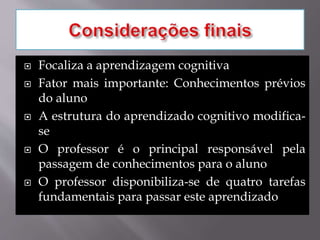  Focaliza a aprendizagem cognitiva
 Fator mais importante: Conhecimentos prévios
do aluno
 A estrutura do aprendizado cognitivo modifica-
se
 O professor é o principal responsável pela
passagem de conhecimentos para o aluno
 O professor disponibiliza-se de quatro tarefas
fundamentais para passar este aprendizado
 