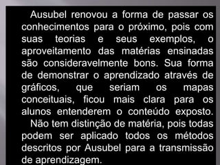 Ausubel renovou a forma de passar os
conhecimentos para o próximo, pois com
suas teorias e seus exemplos, o
aproveitamento das matérias ensinadas
são consideravelmente bons. Sua forma
de demonstrar o aprendizado através de
gráficos, que seriam os mapas
conceituais, ficou mais clara para os
alunos entenderem o conteúdo exposto.
Não tem distinção de matéria, pois todas
podem ser aplicado todos os métodos
descritos por Ausubel para a transmissão
de aprendizagem.
 