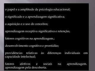 o papel e a amplitude da psicologia educacional;
o significado e a aprendizagem significativa;
a aquisição e o uso de conceitos;
aprendizagem receptiva significativa e retenção;
fatores cognitivos na aprendizagem.;
desenvolvimento cognitivo e prontidão;
providências relativas às diferenças individuais em
capacidade intelectual;
fatores afetivos e sociais na aprendizagem.
aprendizagem pela descoberta.
 
