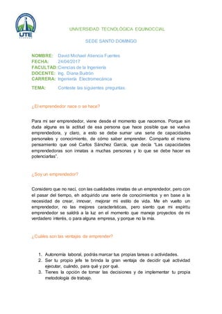 UNIVERSIDAD TECNOLÓGICA EQUINOCCIAL
SEDE SANTO DOMINGO
NOMBRE: David Michael Atiencia Fuentes
FECHA: 24/04/2017
FACULTAD:Ciencias de la Ingeniería
DOCENTE: Ing. Diana Buitrón
CARRERA: Ingeniería Electromecánica
TEMA: Conteste las siguientes preguntas:
¿El emprendedor nace o se hace?
Para mi ser emprendedor, viene desde el momento que nacemos. Porque sin
duda alguna es la actitud de esa persona que hace posible que se vuelva
emprendedora, y claro, a esto se debe sumar una serie de capacidades
personales y conocimiento, de cómo saber emprender. Comparto el mismo
pensamiento que osé Carlos Sánchez García, que decía “Las capacidades
emprendedoras son innatas a muchas personas y lo que se debe hacer es
potenciarlas”.
¿Soy un emprendedor?
Considero que no nací, con las cualidades innatas de un emprendedor, pero con
el pasar del tiempo, eh adquirido una serie de conocimientos y en base a la
necesidad de crear, innovar, mejorar mi estilo de vida. Me eh vuelto un
emprendedor, no las mejores características, pero siento que mi espíritu
emprendedor se saldrá a la luz en el momento que maneje proyectos de mi
verdadero interés, o para alguna empresa, y porque no la mía.
¿Cuáles son las ventajas de emprender?
1. Autonomía laboral, podrás marcar tus propias tareas o actividades.
2. Ser tu propio jefe te brinda la gran ventaja de decidir qué actividad
ejecutar, cuándo, para qué y por qué.
3. Tienes la opción de tomar las decisiones y de implementar tu propia
metodología de trabajo.
 