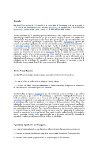 Biografía
Nacido el 25 de octubre de 1918, estudió en la Universidad de Pensilvania, en la que se graduó en
1939. Uno de sus mayores aportes al campo del aprendizaje y la psicología fue el desarrollo de los
organizadores previos (desde 1960). Falleció el 9 de julio del 2008 a los 89 años.
Ausubel considera que el aprendizaje por descubrimiento no debe ser presentado como opuesto al
aprendizaje por exposición (recepción), ya que éste puede ser igual de eficaz, si se cumplen unas
características. Así, el aprendizaje escolar puede darse por recepción o por descubrimiento, como
estrategia de enseñanza, y puede lograr un aprendizaje significativo o memorístico y repetitivo. De
acuerdo al aprendizaje significativo, los nuevos conocimientos se incorporan en forma sustantiva en
la estructura cognitiva del alumno. Esto se logra cuando el estudiante relaciona los nuevos
conocimientos con los anteriormente adquiridos; pero también es necesario que el alumno se
interese por aprender lo que se le está mostrando. Ventajas del Aprendizaje Significativo: Produce
además una retención más duradera de la información. Facilita el adquirir nuevos conocimientos
relacionados con los anteriormente adquiridos de forma significativa, ya que al estar claros en la
estructura cognitiva se facilita la retención del nuevo contenido. La nueva información al ser
relacionada con la anterior, es guardada en la memoria a largo plazo. Es activo, pues depende de la
asimilación de las actividades de aprendizaje por parte del alumno. Es personal, ya que la
significación de aprendizaje depende los recursos cognitivos del estudiante.
Teoría Psicopedagógica
Ausubel diferencia dos tipos de aprendizajes que pueden ocurrir en el salón de clases:
1. La que se refiere al modo en que se adquiere el conocimiento
2. La relativa a la forma en que el conocimiento es subsecuentemente incorporado en la estructura
de conocimientos o estructura cognitiva del educando.
Ausubel rechaza el supuesto piagetiano de que solo se entiende lo que se descubre, ya que también
puede entenderse lo que se recibe. “Un aprendizaje es significativo cuando puede relacionarse, de
modo no arbitrario y sustancial (no al pie de la letra) con lo que el alumno ya sabe”. Para que el
aprendizaje sea significativo son necesarias al menos dos condiciones. En primer lugar, el material
de aprendizaje debe poseer un significado en sí mismo, es decir, sus diversas partes deben estar
relacionadas con cierta lógica; en segundo lugar que el material resulte potencialmente significativo
para el alumno, es decir, que éste posea en su estructura de conocimiento ideas inclusoras con las
que pueda relacionarse el material. Para lograr el aprendizaje de un nuevo concepto, según Ausubel,
es necesario tender un puente cognitivo entre ese nuevo concepto y alguna idea de carácter más
general ya presente en la mente del alumno. Este puente cognitivo recibe el nombre de organizador
previo y consistiría en una o varías ideas generales que se presentan antes que los materiales de
aprendizaje propiamente dichos con el fin de facilitar su asimilación.
Aprendizaje Significativo por Recepción.
Las características pedagógicas que el profesor debe mostrar en el proceso de enseñanza son:
a) Presentar la información al alumno como debe ser aprendida, en su forma final (recepción).
b) Presentar temas usando y aprovechando los esquemas previos del estudiante.
 