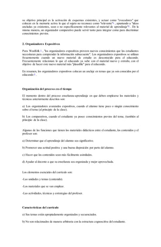 su objetivo principal es la activación de esquemas existentes, y actuar como "evocadores" que
colocan en la memoria activa lo que el sujeto no reconoce como "relevante"1
, apuntando a "ideas
ancladas ya existentes, sean o no específicamente relevantes al material de aprendizaje"2
. De la
misma manera, un organizador comparativo puede servir tanto para integrar como para discriminar
conocimientos previos.
2. Organizadores Expositivos
Para Woolfolk 1
, "los organizadores expositivos proveen nuevos conocimientos que los estudiantes
necesitaran para comprender la información subsecuente". Los organizadores expositivos se utilizan
frcuentemente cuando un nuevo material de estudio es desconocido para el educando.
Frecuentemente relacionan lo que el educando ya sabe con el material nuevo y extraño, con el
objetivo de hacer este nuevo material más "plausible" para el educando.
En resumen, los organizadores expositivos colocan un anclaje en temas que ya son conocidos por el
educando 3
.
Organización del proceso en el tiempo
El momento dentro del proceso enseñanza-aprendizaje en que deben emplearse los materiales y
técnicas anteriormente descritos son:
a) Los organizadores avanzados expositivos, cuando el alumno tiene poco o ningún conocimiento
sobre el tema (al principio de la clase).
b) Los comparativos, cuando el estudiante ya posee conocimientos previos del tema; (también al
principio de la clase).
Algunas de las funciones que tienen los materiales didácticos entre el estudiante, los contenidos y el
profesor son:
a) Determinar que el aprendizaje del alumno sea significativo.
b) Promover una actitud positiva y una buena disposición por parte del alumno.
c) Hacer que los contenidos sean más fácilmente asimilados.
d) Ayudar al docente a que su enseñanza sea organizada y mejor aprovechada.
Los elementos esenciales del currículo son:
-Las unidades y temas (contenido).
-Los materiales que se van emplear.
-Las actividades, técnicas y estrategias del profesor.
Características del currículo
a) Sus temas están apropiadamente organizados y secuenciados.
b) No son relacionados de manera arbitraria con la estructura cognoscitiva del estudiante.
 