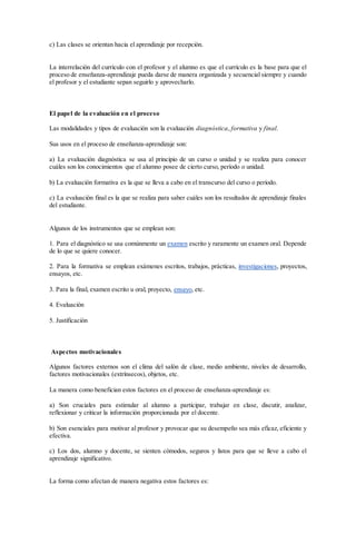 c) Las clases se orientan hacia el aprendizaje por recepción.
La interrelación del currículo con el profesor y el alumno es que el currículo es la base para que el
proceso de enseñanza-aprendizaje pueda darse de manera organizada y secuencial siempre y cuando
el profesor y el estudiante sepan seguirlo y aprovecharlo.
El papel de la evaluación en el proceso
Las modalidades y tipos de evaluación son la evaluación diagnóstica, formativa y final.
Sus usos en el proceso de enseñanza-aprendizaje son:
a) La evaluación diagnóstica se usa al principio de un curso o unidad y se realiza para conocer
cuáles son los conocimientos que el alumno posee de cierto curso, período o unidad.
b) La evaluación formativa es la que se lleva a cabo en el transcurso del curso o período.
c) La evaluación final es la que se realiza para saber cuáles son los resultados de aprendizaje finales
del estudiante.
Algunos de los instrumentos que se emplean son:
1. Para el diagnóstico se usa comúnmente un examen escrito y raramente un examen oral. Depende
de lo que se quiere conocer.
2. Para la formativa se emplean exámenes escritos, trabajos, prácticas, investigaciones, proyectos,
ensayos, etc.
3. Para la final, examen escrito u oral, proyecto, ensayo, etc.
4. Evaluación
5. Justificación
Aspectos motivacionales
Algunos factores externos son el clima del salón de clase, medio ambiente, niveles de desarrollo,
factores motivacionales (extrínsecos), objetos, etc.
La manera como benefician estos factores en el proceso de enseñanza-aprendizaje es:
a) Son cruciales para estimular al alumno a participar, trabajar en clase, discutir, analizar,
reflexionar y criticar la información proporcionada por el docente.
b) Son esenciales para motivar al profesor y provocar que su desempeño sea más eficaz, eficiente y
efectiva.
c) Los dos, alumno y docente, se sienten cómodos, seguros y listos para que se lleve a cabo el
aprendizaje significativo.
La forma como afectan de manera negativa estos factores es:
 
