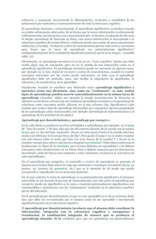 arbitraria y sustancial, favoreciendo la diferenciación, evolución y estabilidad de los
subsunsores pre existentes y consecuentemente de toda la estructura cognitiva.
El aprendizaje mecánico, contrariamente al aprendizaje significativo, se produce cuando
no existen subsunsores adecuados, de tal forma que la nueva información es almacenada
arbitrariamente, sin interactuar con conocimientos pre- existentes, un ejemplo de ello sería
el simple aprendizaje de fórmulas en física, esta nueva información es incorporada a la
estructura cognitiva de manera literal y arbitraria puesto que consta de puras asociaciones
arbitrarias, [cuando], "el alumno carece de conocimientos previos relevantes y necesarios
para hacer que la tarea de aprendizaje sea potencialmente significativo"
(independientemente de la cantidad de significado potencial que la tarea tenga)… (ausubel;
1983: 37).
Obviamente, el aprendizaje mecánico no se da en un "vacío cognitivo" puesto que debe
existir algún tipo de asociación, pero no en el sentido de una interacción como en el
aprendizaje significativo. El aprendizaje mecánico puede ser necesario en algunos casos,
por ejemplo en la fase inicial de un nuevo cuerpo de conocimientos, cuando no existen
conceptos relevantes con los cuales pueda interactuar, en todo caso el aprendizaje
significativo debe ser preferido, pues, este facilita la adquisición de significados, la
retención y la transferencia de lo aprendido.
Finalmente Ausubel no establece una distinción entre aprendizaje significativo y
mecánico como una dicotomía, sino como un "continuum", es más, ambos
tipos de aprendizaje pueden ocurrir concomitantemente en la misma tarea de
aprendizaje (Ausubel; 1983); por ejemplo la simple memorización de fórmulas se
ubicaría en uno de los extremos de ese continuo( aprendizaje mecánico) y el aprendizaje de
relaciones entre conceptos podría ubicarse en el otro extremo (Ap. Significativo) cabe
resaltar que existen tipos de aprendizaje intermedios que comparten algunas propiedades
de los aprendizajes antes mencionados, por ejemplo Aprendizaje de representaciones o el
aprendizaje de los nombres de los objetos
Aprendizaje por descubrimiento y aprendizaje por recepcion.
En la vida diaria se producen muchas actividades y aprendizajes, por ejemplo, en el juego
de " tirar la cuerda " ¿ No hay algo que tira del extremo derecho de la cuerda con la misma
fuerza que yo tiro del lado izquierdo? ¿Acaso no sería igual el tirón si la cuerda estuviera
atada a un árbol que si mi amigo tirara de ella?, Para ganar el juego ¿ no es mejor empujar
con más fuerza sobre el suelo que tirar con más fuerza de la cuerda? Y ¿ Acaso no se
requiere energía para ejercer está fuerza e impartir movimiento?. Estás ideas conforman el
fundamento en física de la mecánica, pero ¿Cómo deberían ser aprendidos?, ¿ Se debería
comunicar estos fundamentos en su forma final o debería esperarse que los alumnos los
descubran?, Antes de buscar una respuesta a estas cuestiones, evaluemos la naturaleza de
estos aprendizajes.
En el aprendizaje por recepción, el contenido o motivo de aprendizaje se presenta al
alumno en su forma final, sólo se le exige que internalice o incorpore el material (leyes, un
poema, un teorema de geometría, etc.) que se le presenta de tal modo que pueda
recuperarlo o reproducirlo en un momento posterior .
En el caso anterior la tarea de aprendizaje no es potencialmente significativa ni tampoco
convertida en tal durante el proceso de internalización, por otra parte el aprendizaje por
recepción puede ser significativo si la tarea o material potencialmente significativos son
comprendidos e interactuan con los "subsunsores" existentes en la estructura cognitiva
previa del educando.
En el aprendizaje por descubrimiento, lo que va a ser aprendido no se da en su forma final,
sino que debe ser re-construido por el alumno antes de ser aprendido e incorporado
significativamente en la estructura cognitiva.
El aprendizaje por descubrimiento involucra que el alumno debe reordenar la
información, integrarla con la estructura cognitiva y reorganizar o
transformar la combinación integrada de manera que se produzca el
aprendizaje deseado. Si la condición para que un aprendizaje sea potencialmente
 