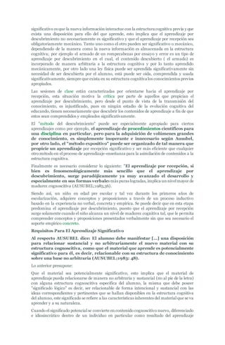 significativo es que la nueva información interactue con la estructura cognitiva previa y que
exista una disposición para ello del que aprende, esto implica que el aprendizaje por
descubrimiento no necesariamente es significativo y que el aprendizaje por recepción sea
obligatoriamente mecánico. Tanto uno como el otro pueden ser significativo o mecánico,
dependiendo de la manera como la nueva información es almacenada en la estructura
cognitiva; por ejemplo el armado de un rompecabezas por ensayo y error es un tipo de
aprendizaje por descubrimiento en el cual, el contenido descubierto ( el armado) es
incorporado de manera arbitraria a la estructura cognitiva y por lo tanto aprendido
mecánicamente, por otro lado una ley física puede ser aprendida significativamente sin
necesidad de ser descubierta por el alumno, está puede ser oída, comprendida y usada
significativamente, siempre que exista en su estructura cognitiva los conocimientos previos
apropiados.
Las sesiones de clase están caracterizadas por orientarse hacia el aprendizaje por
recepción, esta situación motiva la crítica por parte de aquellos que propician el
aprendizaje por descubrimiento, pero desde el punto de vista de la transmisión del
conocimiento, es injustificado, pues en ningún estadio de la evolución cognitiva del
educando, tienen necesariamente que descubrir los contenidos de aprendizaje a fin de que
estos sean comprendidos y empleados significativamente.
El "método del descubrimiento" puede ser especialmente apropiado para ciertos
aprendizajes como por ejemplo, el aprendizaje de procedimientos científicos para
una disciplina en particular, pero para la adquisición de volúmenes grandes
de conocimiento, es simplemente inoperante e innecesario según Ausubel,
por otro lado, el "método expositivo" puede ser organizado de tal manera que
propicie un aprendizaje por recepción significativo y ser más eficiente que cualquier
otro método en el proceso de aprendizaje-enseñanza para la asimilación de contenidos a la
estructura cognitiva.
Finalmente es necesario considerar lo siguiente: "El aprendizaje por recepción, si
bien es fenomenológicamente más sencillo que el aprendizaje por
descubrimiento, surge paradójicamente ya muy avanzado el desarrollo y
especialmente en sus formas verbales más puras logradas, implica un nivel mayor de
madurez cognoscitiva (AUSUBEL;1983,36).
Siendo así, un niño en edad pre escolar y tal vez durante los primeros años de
escolarización, adquiere conceptos y proposiciones a través de un proceso inductivo
basado en la experiencia no verbal, concreta y empírica. Se puede decir que en esta etapa
predomina el aprendizaje por descubrimiento, puesto que el aprendizaje por recepción
surge solamente cuando el niño alcanza un nivel de madurez cognitiva tal, que le permita
comprender conceptos y proposiciones presentados verbalmente sin que sea necesario el
soporte empírico concreto.
Requisitos Para El Aprendizaje Significativo
Al respecto AUSUBEL dice: El alumno debe manifestar […] una disposición
para relacionar sustancial y no arbitrariamente el nuevo material con su
estructura cognoscitiva, como que el material que aprende es potencialmente
significativo para él, es decir, relacionable con su estructura de conocimiento
sobre una base no arbitraria (AUSUBEL;1983: 48).
Lo anterior presupone:
Que el material sea potencialmente significativo, esto implica que el material de
aprendizaje pueda relacionarse de manera no arbitraria y sustancial (no al pie de la letra)
con alguna estructura cognoscitiva específica del alumno, la misma que debe poseer
"significado lógico" es decir, ser relacionable de forma intencional y sustancial con las
ideas correspondientes y pertinentes que se hallan disponibles en la estructura cognitiva
del alumno, este significado se refiere a las características inherentes del material que se va
aprender y a su naturaleza.
Cuando el significado potencial se convierte en contenido cognoscitivo nuevo, diferenciado
e idiosincrático dentro de un individuo en particular como resultado del aprendizaje
 