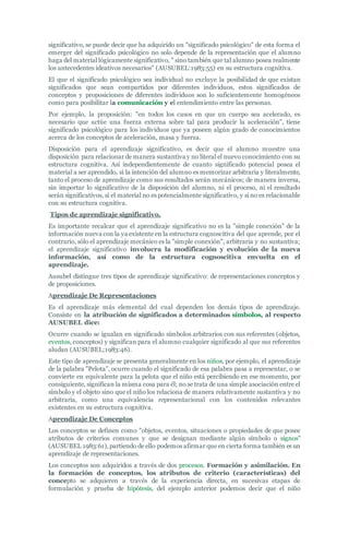 significativo, se puede decir que ha adquirido un "significado psicológico" de esta forma el
emerger del significado psicológico no solo depende de la representación que el alumno
haga del material lógicamente significativo, " sino también que tal alumno posea realmente
los antecedentes ideativos necesarios" (AUSUBEL:1983:55) en su estructura cognitiva.
El que el significado psicológico sea individual no excluye la posibilidad de que existan
significados que sean compartidos por diferentes individuos, estos significados de
conceptos y proposiciones de diferentes individuos son lo suficientemente homogéneos
como para posibilitar la comunicación y el entendimiento entre las personas.
Por ejemplo, la proposición: "en todos los casos en que un cuerpo sea acelerado, es
necesario que actúe una fuerza externa sobre tal para producir la aceleración", tiene
significado psicológico para los individuos que ya poseen algún grado de conocimientos
acerca de los conceptos de aceleración, masa y fuerza.
Disposición para el aprendizaje significativo, es decir que el alumno muestre una
disposición para relacionar de manera sustantiva y no literal el nuevo conocimiento con su
estructura cognitiva. Así independientemente de cuanto significado potencial posea el
material a ser aprendido, si la intención del alumno es memorizar arbitraria y literalmente,
tanto el proceso de aprendizaje como sus resultados serán mecánicos; de manera inversa,
sin importar lo significativo de la disposición del alumno, ni el proceso, ni el resultado
serán significativos, si el material no es potencialmente significativo, y si no es relacionable
con su estructura cognitiva.
Tipos de aprendizaje significativo.
Es importante recalcar que el aprendizaje significativo no es la "simple conexión" de la
información nueva con la ya existente en la estructura cognoscitiva del que aprende, por el
contrario, sólo el aprendizaje mecánico es la "simple conexión", arbitraria y no sustantiva;
el aprendizaje significativo involucra la modificación y evolución de la nueva
información, así como de la estructura cognoscitiva envuelta en el
aprendizaje.
Ausubel distingue tres tipos de aprendizaje significativo: de representaciones conceptos y
de proposiciones.
Aprendizaje De Representaciones
Es el aprendizaje más elemental del cual dependen los demás tipos de aprendizaje.
Consiste en la atribución de significados a determinados símbolos, al respecto
AUSUBEL dice:
Ocurre cuando se igualan en significado símbolos arbitrarios con sus referentes (objetos,
eventos, conceptos) y significan para el alumno cualquier significado al que sus referentes
aludan (AUSUBEL;1983:46).
Este tipo de aprendizaje se presenta generalmente en los niños, por ejemplo, el aprendizaje
de la palabra "Pelota", ocurre cuando el significado de esa palabra pasa a representar, o se
convierte en equivalente para la pelota que el niño está percibiendo en ese momento, por
consiguiente, significan la misma cosa para él; no se trata de una simple asociación entre el
símbolo y el objeto sino que el niño los relaciona de manera relativamente sustantiva y no
arbitraria, como una equivalencia representacional con los contenidos relevantes
existentes en su estructura cognitiva.
Aprendizaje De Conceptos
Los conceptos se definen como "objetos, eventos, situaciones o propiedades de que posee
atributos de criterios comunes y que se designan mediante algún símbolo o signos"
(AUSUBEL 1983:61),partiendo de ello podemos afirmar que en cierta forma también es un
aprendizaje de representaciones.
Los conceptos son adquiridos a través de dos procesos. Formación y asimilación. En
la formación de conceptos, los atributos de criterio (características) del
concepto se adquieren a través de la experiencia directa, en sucesivas etapas de
formulación y prueba de hipótesis, del ejemplo anterior podemos decir que el niño
 