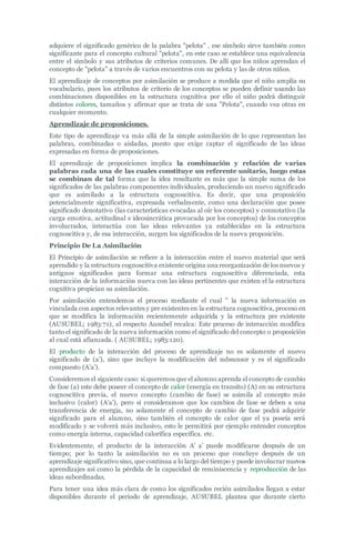 adquiere el significado genérico de la palabra "pelota" , ese símbolo sirve también como
significante para el concepto cultural "pelota", en este caso se establece una equivalencia
entre el símbolo y sus atributos de criterios comunes. De allí que los niños aprendan el
concepto de "pelota" a través de varios encuentros con su pelota y las de otros niños.
El aprendizaje de conceptos por asimilación se produce a medida que el niño amplía su
vocabulario, pues los atributos de criterio de los conceptos se pueden definir usando las
combinaciones disponibles en la estructura cognitiva por ello el niño podrá distinguir
distintos colores, tamaños y afirmar que se trata de una "Pelota", cuando vea otras en
cualquier momento.
Aprendizaje de proposiciones.
Este tipo de aprendizaje va más allá de la simple asimilación de lo que representan las
palabras, combinadas o aisladas, puesto que exige captar el significado de las ideas
expresadas en forma de proposiciones.
El aprendizaje de proposiciones implica la combinación y relación de varias
palabras cada una de las cuales constituye un referente unitario, luego estas
se combinan de tal forma que la idea resultante es más que la simple suma de los
significados de las palabras componentes individuales, produciendo un nuevo significado
que es asimilado a la estructura cognoscitiva. Es decir, que una proposición
potencialmente significativa, expresada verbalmente, como una declaración que posee
significado denotativo (las características evocadas al oír los conceptos) y connotativo (la
carga emotiva, actitudinal e ideosincrática provocada por los conceptos) de los conceptos
involucrados, interactúa con las ideas relevantes ya establecidas en la estructura
cognoscitiva y, de esa interacción, surgen los significados de la nueva proposición.
Principio De La Asimilación
El Principio de asimilación se refiere a la interacción entre el nuevo material que será
aprendido y la estructura cognoscitiva existente origina una reorganización de los nuevos y
antiguos significados para formar una estructura cognoscitiva diferenciada, esta
interacción de la información nueva con las ideas pertinentes que existen el la estructura
cognitiva propician su asimilación.
Por asimilación entendemos el proceso mediante el cual " la nueva información es
vinculada con aspectos relevantes y pre existentes en la estructura cognoscitiva, proceso en
que se modifica la información recientemente adquirida y la estructura pre existente
(AUSUBEL; 1983:71), al respecto Ausubel recalca: Este proceso de interacción modifica
tanto el significado de la nueva información como el significado del concepto o proposición
al cual está afianzada. ( AUSUBEL; 1983:120).
El producto de la interacción del proceso de aprendizaje no es solamente el nuevo
significado de (a’), sino que incluye la modificación del subsunsor y es el significado
compuesto (A’a’).
Consideremos el siguiente caso: si queremos que el alumno aprenda el concepto de cambio
de fase (a) este debe poseer el concepto de calor (energía en transito) (A) en su estructura
cognoscitiva previa, el nuevo concepto (cambio de fase) se asimila al concepto más
inclusivo (calor) (A’a’), pero si consideramos que los cambios de fase se deben a una
transferencia de energía, no solamente el concepto de cambio de fase podrá adquirir
significado para el alumno, sino también el concepto de calor que el ya poseía será
modificado y se volverá más inclusivo, esto le permitirá por ejemplo entender conceptos
como energía interna, capacidad calorífica específica. etc.
Evidentemente, el producto de la interacción A’ a’ puede modificarse después de un
tiempo; por lo tanto la asimilación no es un proceso que concluye después de un
aprendizaje significativo sino, que continua a lo largo del tiempo y puede involucrar nuevos
aprendizajes así como la pérdida de la capacidad de reminiscencia y reproducción de las
ideas subordinadas.
Para tener una idea más clara de como los significados recién asimilados llegan a estar
disponibles durante el periodo de aprendizaje, AUSUBEL plantea que durante cierto
 
