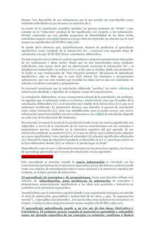 tiempo "son disociables de sus subsunsores, por lo que pueden ser reproducidos como
entidades individuales lo que favorece la retención de a'.
La teoría de la asimilación considera también un proceso posterior de "olvido" y que
consiste en la "reducción" gradual de los significados con respecto a los subsunsores.
Olvidar representa así una pérdida progresiva de disociabilidad de las ideas recién
asimiladas respecto a la matriz ideativa a la que estén incorporadas en relación con la cual
surgen sus significados (AUSUBEL;1983:126).
Se puede decir entonces que, inmediatamente después de producirse el aprendizaje
significativo como resultado de la interacción A’a’ , comienza una segunda etapa de
asimilación a la que AUSUBEL llama: asimilación obliteradora.
En esta etapa las nuevas ideas se vuelven espontánea y progresivamente menos disociables
de los subsunsores ( ideas ancla). Hasta que no son reproducibles como entidades
individuales, esto quiere decir que en determinado momento la interacción A’a’ , es
simplemente indisociable y se reduce a (A’) y se dice que se olvidan, desde esta perspectiva
el olvido es una continuación de "fase temporal posterior" del proceso de aprendizaje
significativo, esto se debe que es más fácil retener los conceptos y proposiciones
subsunsores, que son más estables que recordar las ideas nuevas que son asimiladas en
relación con dichos conceptos y proposiciones.
Es necesario mencionar que la asimilación obliterada "sacrifica" un cierto volumen de
información detallada y específica de cualquier cuerpo de conocimientos.
La asimilación obliteradora, es una consecuencia natural de la asimilación, sin embargo,
no significa que el subsunsor vuelva a su forma y estado inicial, sino, que el residuo de la
asimilación obliteradora (A’), es el miembro más estable de la interacción (A’a’), que es el
subsunsor modificado. Es importante destacar que describir el proceso de asimilación
como única interacción A’a’, sería una simplificación, pues en grado menor, una nueva
información interactúa también con otros subsunsores y la calidad de asimilación depende
en cada caso de la relevancia del subsunsor.
Resumiendo, la esencia la teoría de la asimilación reside en que los nuevos significados son
adquiridos a través de la interacción de los nuevos conocimientos con los conceptos o
proposiciones previas, existentes en la estructura cognitiva del que aprende, de esa
interacción resulta de un producto (A’a’), en el que no solo la nueva información adquiere
un nuevo significado(a’) sino, también el subsundor (A) adquiere significados adicionales
(A’). Durante la etapa de retención el producto es disociable en A’ y a’; para luego entrar en
la fase obliteradora donde (A’a’) se reduce a A’ dando lugar al olvido.
Dependiendo como la nueva información interactúa con la estructura cognitiva, las formas
de aprendizaje planteadas por la teoría de asimilación son las siguientes.
Aprendizaje Subordinado
Este aprendizaje se presenta cuando la nueva información es vinculada con los
conocimientos pertinentes de la estructura cognoscitiva previa del alumno, es decir cuando
existe una relación de subordinación entre el nuevo material y la estructura cognitiva pre
existente, es el típico proceso de subsunción .
El aprendizaje de conceptos y de proposiciones, hasta aquí descritos reflejan una
relación de subordinación, pues involucran la subsunción de conceptos y
proposiciones potencialmente significativos a las ideas más generales e inclusivas ya
existentes en la estructura cognoscitiva.
Ausubel afirma que la estructura cognitiva tiende a una organización jerárquica en relación
al nivel de abstracción, generalidad e inclusividad de las ideas, y que, "la organización
mental" […] ejemplifica una pirámide […] en que las ideas más inclusivas se encuentran en
el ápice, e incluyen ideas progresivamente menos amplias (AUSUBEL;1983:121).
El aprendizaje subordinado puede a su vez ser de dos tipos: Derivativo y
Correlativo. El primero ocurre cuando el material es aprendido y entendido
como un ejemplo específico de un concepto ya existente, confirma o ilustra
 