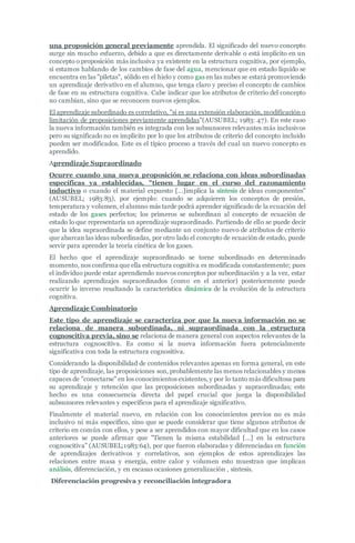 una proposición general previamente aprendida. El significado del nuevo concepto
surge sin mucho esfuerzo, debido a que es directamente derivable o está implícito en un
concepto o proposición más inclusiva ya existente en la estructura cognitiva, por ejemplo,
si estamos hablando de los cambios de fase del agua, mencionar que en estado líquido se
encuentra en las "piletas", sólido en el hielo y como gas en las nubes se estará promoviendo
un aprendizaje derivativo en el alumno, que tenga claro y preciso el concepto de cambios
de fase en su estructura cognitiva. Cabe indicar que los atributos de criterio del concepto
no cambian, sino que se reconocen nuevos ejemplos.
El aprendizaje subordinado es correlativo, "si es una extensión elaboración, modificación o
limitación de proposiciones previamente aprendidas"(AUSUBEL; 1983: 47). En este caso
la nueva información también es integrada con los subsunsores relevantes más inclusivos
pero su significado no es implícito por lo que los atributos de criterio del concepto incluido
pueden ser modificados. Este es el típico proceso a través del cual un nuevo concepto es
aprendido.
Aprendizaje Supraordinado
Ocurre cuando una nueva proposición se relaciona con ideas subordinadas
específicas ya establecidas, "tienen lugar en el curso del razonamiento
inductivo o cuando el material expuesto […]implica la síntesis de ideas componentes"
(AUSUBEL; 1983:83), por ejemplo: cuando se adquieren los conceptos de presión,
temperatura y volumen, el alumno más tarde podrá aprender significado de la ecuación del
estado de los gases perfectos; los primeros se subordinan al concepto de ecuación de
estado lo que representaría un aprendizaje supraordinado. Partiendo de ello se puede decir
que la idea supraordinada se define mediante un conjunto nuevo de atributos de criterio
que abarcan las ideas subordinadas, por otro lado el concepto de ecuación de estado, puede
servir para aprender la teoría cinética de los gases.
El hecho que el aprendizaje supraordinado se torne subordinado en determinado
momento, nos confirma que ella estructura cognitiva es modificada constantemente; pues
el individuo puede estar aprendiendo nuevos conceptos por subordinación y a la vez, estar
realizando aprendizajes supraordinados (como en el anterior) posteriormente puede
ocurrir lo inverso resaltando la característica dinámica de la evolución de la estructura
cognitiva.
Aprendizaje Combinatorio
Este tipo de aprendizaje se caracteriza por que la nueva información no se
relaciona de manera subordinada, ni supraordinada con la estructura
cognoscitiva previa, sino se relaciona de manera general con aspectos relevantes de la
estructura cognoscitiva. Es como si la nueva información fuera potencialmente
significativa con toda la estructura cognositiva.
Considerando la disponibilidad de contenidos relevantes apenas en forma general, en este
tipo de aprendizaje, las proposiciones son, probablemente las menos relacionables y menos
capaces de "conectarse" en los conocimientos existentes, y por lo tanto más dificultosa para
su aprendizaje y retención que las proposiciones subordinadas y supraordinadas; este
hecho es una consecuencia directa del papel crucial que juega la disponibilidad
subsunsores relevantes y específicos para el aprendizaje significativo.
Finalmente el material nuevo, en relación con los conocimientos previos no es más
inclusivo ni más específico, sino que se puede considerar que tiene algunos atributos de
criterio en común con ellos, y pese a ser aprendidos con mayor dificultad que en los casos
anteriores se puede afirmar que "Tienen la misma estabilidad […] en la estructura
cognoscitiva" (AUSUBEL;1983:64), por que fueron elaboradas y diferenciadas en función
de aprendizajes derivativos y correlativos, son ejemplos de estos aprendizajes las
relaciones entre masa y energía, entre calor y volumen esto muestran que implican
análisis, diferenciación, y en escasas ocasiones generalización , síntesis.
Diferenciación progresiva y reconciliación integradora
 
