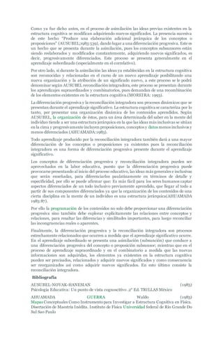 Como ya fue dicho antes, en el proceso de asimilación las ideas previas existentes en la
estructura cognitiva se modifican adquiriendo nuevos significados. La presencia sucesiva
de este hecho "Produce una elaboración adicional jerárquica de los conceptos o
proposiciones" (AUSUBEL;1983:539), dando lugar a una diferenciación progresiva. Este es
un hecho que se presenta durante la asimilación, pues los conceptos subsunsores están
siendo reelaborados y modificados constantemente, adquiriendo nuevos significados, es
decir, progresivamente diferenciados. Este proceso se presenta generalmente en el
aprendizaje subordinado (especialmente en el correlativo).
Por otro lado, si durante la asimilación las ideas ya establecidas en la estructura cognitiva
son reconocidas y relacionadas en el curso de un nuevo aprendizaje posibilitando una
nueva organización y la atribución de un significado nuevo, a este proceso se le podrá
denominar según AUSUBEL reconciliación integradora, este proceso se presentan durante
los aprendizajes supraordinados y combinatorios, pues demandan de una recombinación
de los elementos existentes en la estructura cognitiva.(MOREIRA: 1993).
La diferenciación progresiva y la reconciliación integradora son procesos dinámicos que se
presentan durante el aprendizaje significativo. La estructura cognitiva se caracteriza por lo
tanto, por presentar una organización dinámica de los contenidos aprendidos. Según
AUSUBEL, la organización de éstos, para un área determinada del saber en la mente del
individuo tiende a ser una estructura jerárquica en la que las ideas más inclusivas se sitúan
en la cima y progresivamente incluyen proposiciones, conceptos y datos menos inclusivos y
menos diferenciados (AHUAMADA:1983).
Todo aprendizaje producido por la reconciliación integradora también dará a una mayor
diferenciación de los conceptos o proposiciones ya existentes pues la reconciliación
integradora es una forma de diferenciación progresiva presente durante el aprendizaje
significativo.
Los conceptos de diferenciación progresiva y reconciliación integradora pueden ser
aprovechados en la labor educativa, puesto que la diferenciación progresiva puede
provocarse presentando al inicio del proceso educativo, las ideas más generales e inclusivas
que serán enseñadas, para diferenciarlos paulatinamente en términos de detalle y
especificidad, por ello se puede afirmar que: Es más fácil para los seres humanos captar
aspectos diferenciados de un todo inclusivo previamente aprendido, que llegar al todo a
partir de sus componentes diferenciados ya que la organización de los contenidos de una
cierta disciplina en la mente de un individuo es una estructura jerárquica(AHUAMADA
1983:87).
Por ello la programación de los contenidos no solo debe proporcionar una diferenciación
progresiva sino también debe explorar explícitamente las relaciones entre conceptos y
relaciones, para resaltar las diferencias y similitudes importantes, para luego reconciliar
las incongruencias reales o aparentes.
Finalmente, la diferenciación progresiva y la reconciliación integradora son procesos
estrechamente relacionados que ocurren a medida que el aprendizaje significativo ocurre.
En el aprendizaje subordinado se presenta una asimilación (subsunción) que conduce a
una diferenciación progresiva del concepto o proposición subsunsor; mientras que en el
proceso de aprendizaje supraordinado y en el combinatorio a medida que las nuevas
informaciones son adquiridas, los elementos ya existentes en la estructura cognitiva
pueden ser precisados, relacionados y adquirir nuevos significados y como consecuencia
ser reorganizados así como adquirir nuevos significados. En esto último consiste la
reconciliación integradora.
Bibliografía
AUSUBEL-NOVAK-HANESIAN (1983)
Psicología Educativa: Un punto de vista cognoscitivo .2° Ed. TRILLAS México
AHUAMADA GUERRA Waldo (1983)
Mapas Conceptuales Como Instrumentopara Investigar a Estructura Cognitiva en Física.
Disertación de Maestría Inédita. Instituto de Física Universidad federal de Río Grande Do
Sul Sao Paulo
 