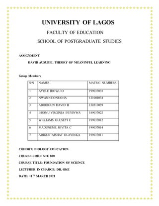 UNIVERSITY OF LAGOS
FACULTY OF EDUCATION
SCHOOL OF POSTGRADUATE STUDIES
ASSIGNMENT
DAVID AUSUBEL THEORY OF MEANINFUL LEARNING
Group Members
S/N NAMES MATRIC NUMBERS
1 AYOLE IDOWU O 199037003
2 NWANNE ONUOHA 121004034
3 ABIDOGUN DAVID B 130310039
4 IHIONU VIRGINIA IFEYINWA 189037022
5 WILLIAMS OLUSEYI C 199037012
6 MADUNEME JOVITA C 199037014
7 ADIGUN AISHAT OLAYINKA 199037011
COHORT: BIOLOGY EDUCATION
COURSE CODE: STE 820
COURSE TITLE: FOUNDATION OF SCIENCE
LECTURER IN CHARGE: DR. OKE
DATE: 11TH MARCH 2021
 