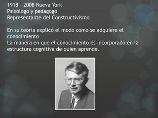 1918 – 2008 Nueva York
Psicólogo y pedagogo
Representante del Constructivismo

En su teoría explicó el modo como se adquiere el
conocimiento
La manera en que el conocimiento es incorporado en la
estructura cognitiva de quien aprende.
 