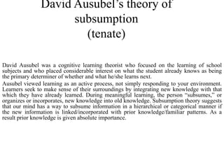 David Ausubel’s theory of
subsumption
(tenate)
David Ausubel was a cognitive learning theorist who focused on the learning of school
subjects and who placed considerable interest on what the student already knows as being
the primary determiner of whether and what he/she learns next.
Ausubel viewed learning as an active process, not simply responding to your environment.
Learners seek to make sense of their surroundings by integrating new knowledge with that
which they have already learned. During meaningful learning, the person “subsumes,” or
organizes or incorporates, new knowledge into old knowledge. Subsumption theory suggests
that our mind has a way to subsume information in a hierarchical or categorical manner if
the new information is linked/incorporated with prior knowledge/familiar patterns. As a
result prior knowledge is given absolute importance.
 