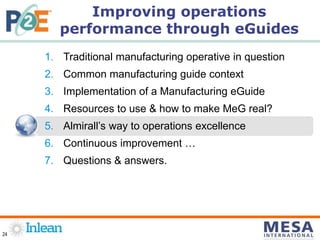 24
1. Traditional manufacturing operative in question
2. Common manufacturing guide context
3. Implementation of a Manufacturing eGuide
4. Resources to use & how to make MeG real?
5. Almirall’s way to operations excellence
6. Continuous improvement …
7. Questions & answers.
Improving operations
performance through eGuides
 