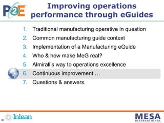 35
1. Traditional manufacturing operative in question
2. Common manufacturing guide context
3. Implementation of a Manufacturing eGuide
4. Who & how make MeG real?
5. Almirall’s way to operations excellence
6. Continuous improvement …
7. Questions & answers.
Improving operations
performance through eGuides
 