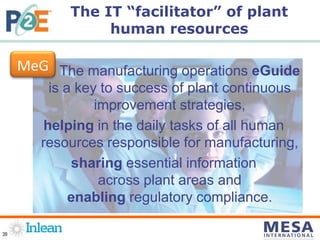 39
The manufacturing operations eGuide
is a key to success of plant continuous
improvement strategies,
helping in the daily tasks of all human
resources responsible for manufacturing,
sharing essential information
across plant areas and
enabling regulatory compliance.
The IT “facilitator” of plant
human resources
MeG
 