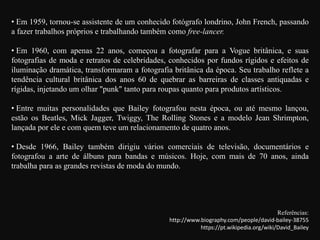 • Em 1959, tornou-se assistente de um conhecido fotógrafo londrino, John French, passando
a fazer trabalhos próprios e trabalhando também como free-lancer.
• Em 1960, com apenas 22 anos, começou a fotografar para a Vogue britânica, e suas
fotografias de moda e retratos de celebridades, conhecidos por fundos rígidos e efeitos de
iluminação dramática, transformaram a fotografia britânica da época. Seu trabalho reflete a
tendência cultural britânica dos anos 60 de quebrar as barreiras de classes antiquadas e
rígidas, injetando um olhar "punk" tanto para roupas quanto para produtos artísticos.
• Entre muitas personalidades que Bailey fotografou nesta época, ou até mesmo lançou,
estão os Beatles, Mick Jagger, Twiggy, The Rolling Stones e a modelo Jean Shrimpton,
lançada por ele e com quem teve um relacionamento de quatro anos.
• Desde 1966, Bailey também dirigiu vários comerciais de televisão, documentários e
fotografou a arte de álbuns para bandas e músicos. Hoje, com mais de 70 anos, ainda
trabalha para as grandes revistas de moda do mundo.
Referências:
http://www.biography.com/people/david-bailey-38755
https://pt.wikipedia.org/wiki/David_Bailey
 