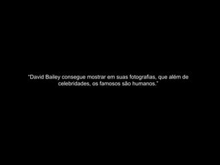 “David Bailey consegue mostrar em suas fotografias, que além de
celebridades, os famosos são humanos.”
 