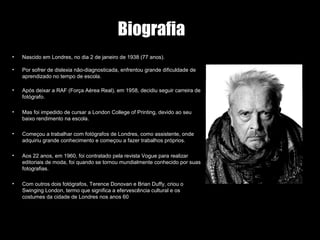 Biografia
• Nascido em Londres, no dia 2 de janeiro de 1938 (77 anos).
• Por sofrer de dislexia não-diagnosticada, enfrentou grande dificuldade de
aprendizado no tempo de escola.
• Após deixar a RAF (Força Aérea Real), em 1958, decidiu seguir carreira de
fotógrafo.
• Mas foi impedido de cursar a London College of Printing, devido ao seu
baixo rendimento na escola.
• Começou a trabalhar com fotógrafos de Londres, como assistente, onde
adquiriu grande conhecimento e começou a fazer trabalhos próprios.
• Aos 22 anos, em 1960, foi contratado pela revista Vogue para realizar
editoriais de moda, foi quando se tornou mundialmente conhecido por suas
fotografias.
• Com outros dois fotógrafos, Terence Donovan e Brian Duffy, criou o
Swinging London, termo que significa a efervescência cultural e os
costumes da cidade de Londres nos anos 60
 
