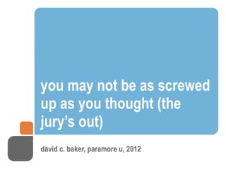 you may not be as screwed
up as you thought (the
jury’s out)
david c. baker, paramore u, 2012
 