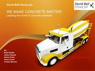 David Ball Group plc.

  WE MAKE CONCRETE MATTER
  Leading the world in concrete solutions




By:
Brad Wyllie
JoAnn Swank
Mehul Patel                                 The Dubai Fountain
Owen Fayer
Yamini Bammi
 