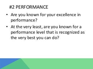 #2	
  PERFORMANCE	
  
•  Are	
  you	
  known	
  for	
  your	
  excellence	
  in	
  
performance?	
  
•  At	
  the	
  very	
  least,	
  are	
  you	
  known	
  for	
  a	
  
performance	
  level	
  that	
  is	
  recognized	
  as	
  
the	
  very	
  best	
  you	
  can	
  do?	
  
 