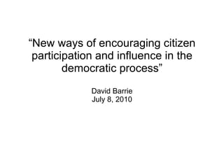 “ New ways of encouraging citizen participation and influence in the democratic process” David Barrie July 8, 2010 