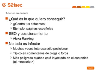 A tener en cuenta

 ¿Qué es lo que quiero conseguir?
    ¡¡Centra tus esfuerzos!!
    Ejemplo: páginas españolas
 SEO y posicionamiento
    Alexa Ranking
 No todo es infectar
    Muchas veces interesa sólo posicionar
    Típico en comentarios de blogs o foros
    Más peligroso cuando está inyectado en el contenido
     (ej. <noscript>)
                                                       Pág. 30
 