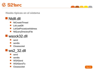 Hooks tipicos en el sistema

 Ntdll.dll
      NtCreateThread
      LdrLoadDll
      LdrGetProcedureAddress
      NtQueryDirectoryFile

 wsock32.dll
    send
    sendto
    Closesocket

 ws2_32.dll
      send
      sendto
      WSASend
      WSASendTo
      Closesocket              Pág. 65
 