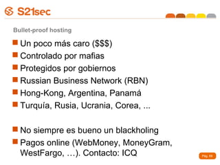 Bullet-proof hosting

 Un poco más caro ($$$)
 Controlado por mafias
 Protegidos por gobiernos
 Russian Business Network (RBN)
 Hong-Kong, Argentina, Panamá
 Turquía, Rusia, Ucrania, Corea, ...

 No siempre es bueno un blackholing
 Pagos online (WebMoney, MoneyGram,
  WestFargo, …). Contacto: ICQ          Pág. 69
 