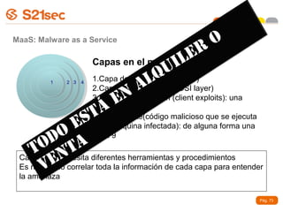 MaaS: Malware as a Service                             O
                     Capas en el modelo L
                                                  ER
                                          U  I MaaS
                     1.Capa de Red L   QOSI layer)
                                  A
         1    2 3   4
                                     (3-4

                           EN 8
                     2.Capa de Aplicación (7 OSI layer)
                     3.Capa de la infección (client exploits): una
                       Á cliente(código malicioso que se ejecuta
                    ST
                     posible capa
                     4.Capa
                E en la máquina infectada): de alguna forma una
            O capa 9
      OD TA
    T N
       VE
 Cada capa necesita diferentes herramientas y procedimientos
 Es necesario correlar toda la información de cada capa para entender
 la amenaza

                                                                     Pág. 73
 