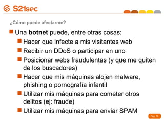 ¿Cómo puede afectarme?

 Una botnet puede, entre otras cosas:
   Hacer que infecte a mis visitantes web
   Recibir un DDoS o participar en uno
   Posicionar webs fraudulentas (y que me quiten
    de los buscadores)
   Hacer que mis máquinas alojen malware,
    phishing o pornografía infantil
   Utilizar mis máquinas para cometer otros
    delitos (ej: fraude)
   Utilizar mis máquinas para enviar SPAM
                                               Pág. 76
 
