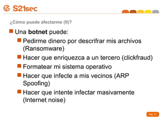 ¿Cómo puede afectarme (II)?

 Una botnet puede:
   Pedirme dinero por descrifrar mis archivos
    (Ransomware)
   Hacer que enriquezca a un tercero (clickfraud)
   Formatear mi sistema operativo
   Hacer que infecte a mis vecinos (ARP
    Spoofing)
   Hacer que intente infectar masivamente
    (Internet noise)

                                                Pág. 77
 